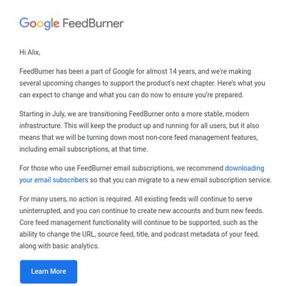 Hi Alix,
FeedBurner has been a part of Google for almost 14 years, and we're making several upcoming changes to support the product's next chapter.
Here's what you can expect to change and what you can do now to ensure you're prepared.
Starting in July, we are transitioning FeedBurner onto a more stable, modern infrastructure. This will keep the product up and running for all users, but it also means that we will be turning down most non-core feed management features, including email subscriptions, at that time.
For those who use FeedBurner email subscriptions, we recommend downloading your email subscribers so that you can migrate to a new email subscription service.